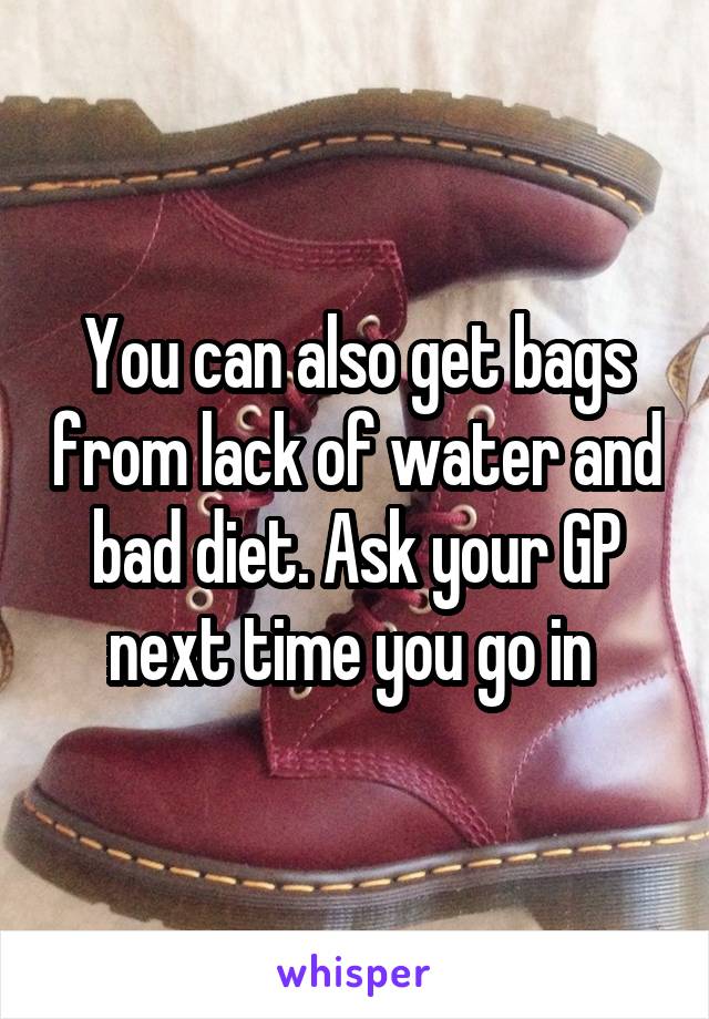 You can also get bags from lack of water and bad diet. Ask your GP next time you go in 