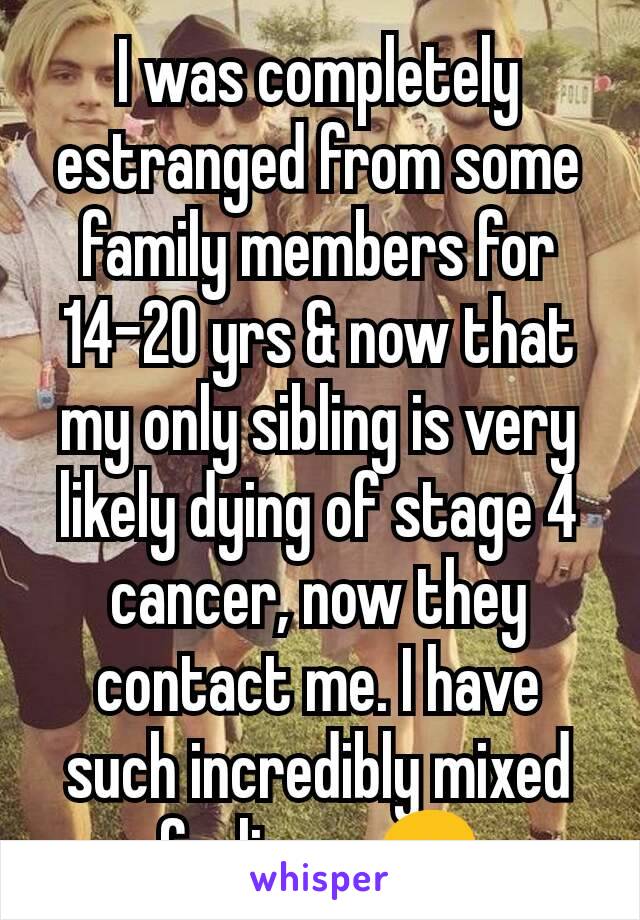 I was completely estranged from some family members for 14-20 yrs & now that my only sibling is very likely dying of stage 4 cancer, now they contact me. I have such incredibly mixed feelings. 😞