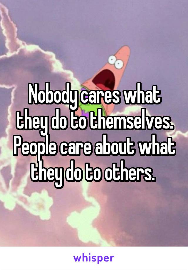 Nobody cares what they do to themselves. People care about what they do to others. 
