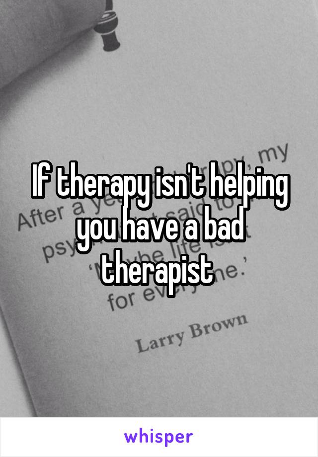 If therapy isn't helping you have a bad therapist 