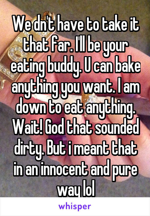 We dn't have to take it that far. I'll be your eating buddy. U can bake anything you want. I am down to eat anything. Wait! God that sounded dirty. But i meant that in an innocent and pure way lol