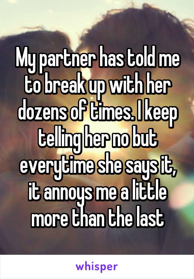 My partner has told me to break up with her dozens of times. I keep telling her no but everytime she says it, it annoys me a little more than the last