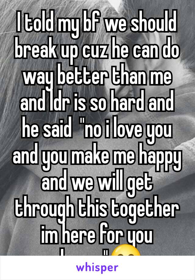I told my bf we should break up cuz he can do way better than me and ldr is so hard and he said  "no i love you and you make me happy and we will get through this together im here for you always"😊