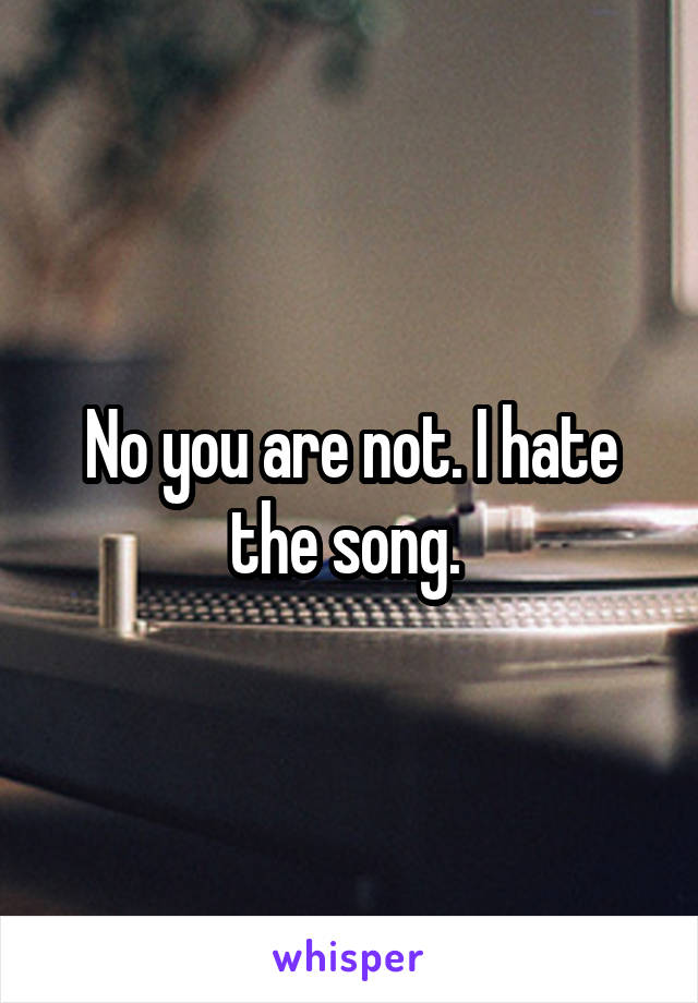 No you are not. I hate the song. 