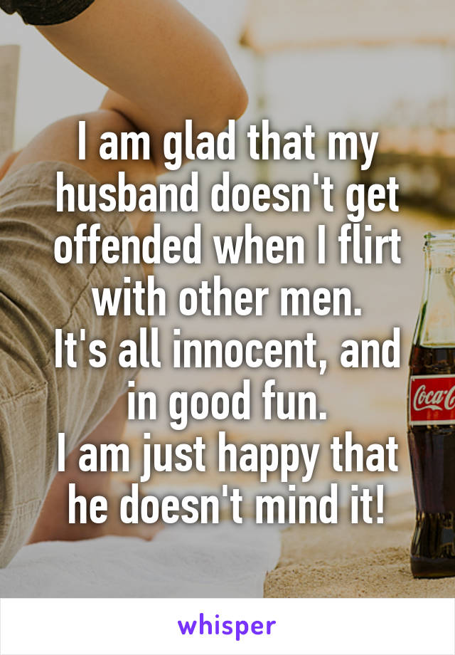 I am glad that my husband doesn't get offended when I flirt with other men.
It's all innocent, and in good fun.
I am just happy that he doesn't mind it!