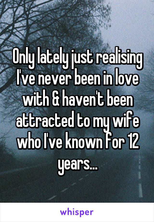 Only lately just realising I've never been in love with & haven't been attracted to my wife who I've known for 12 years...