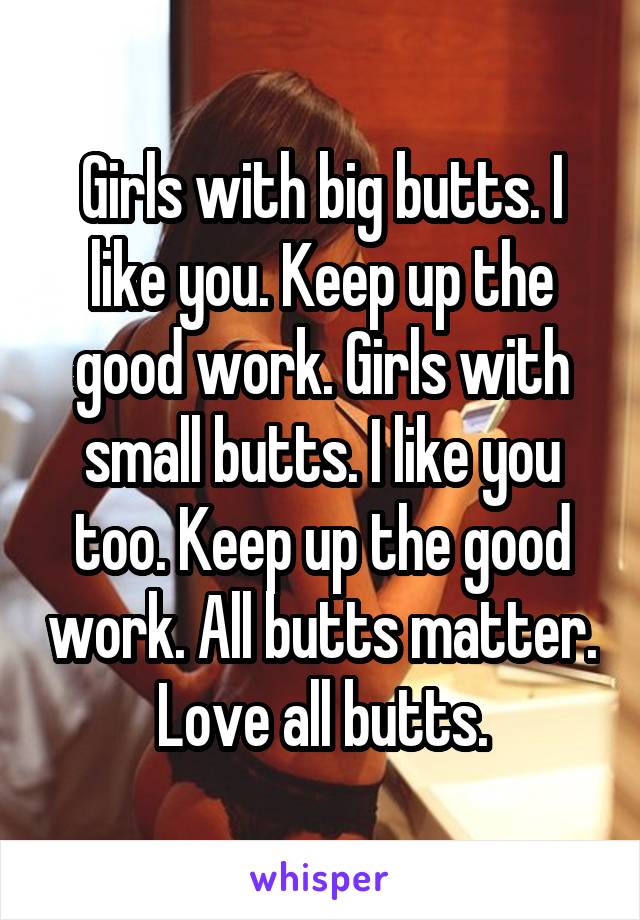 Girls with big butts. I like you. Keep up the good work. Girls with small butts. I like you too. Keep up the good work. All butts matter. Love all butts.