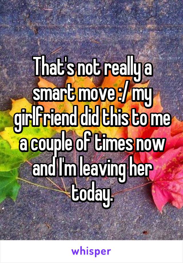 That's not really a smart move :/ my girlfriend did this to me a couple of times now and I'm leaving her today.