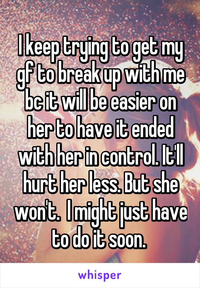 I keep trying to get my gf to break up with me bc it will be easier on her to have it ended with her in control. It'll hurt her less. But she won't.  I might just have to do it soon. 