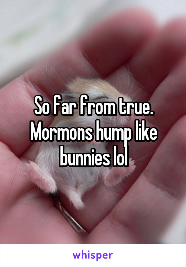 So far from true. Mormons hump like bunnies lol