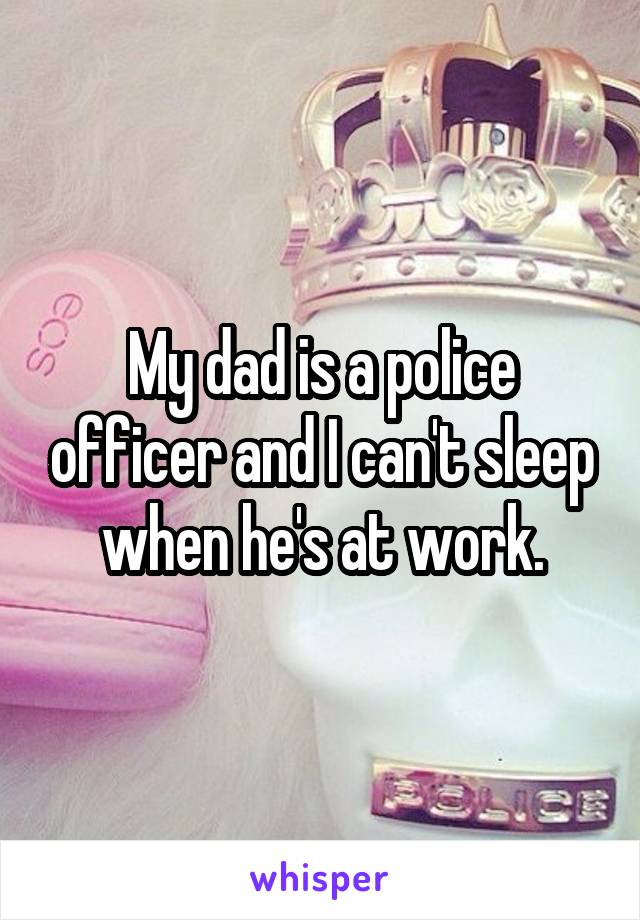 My dad is a police officer and I can't sleep when he's at work.
