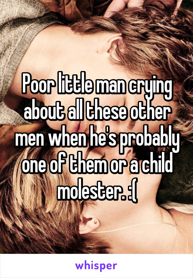 Poor little man crying about all these other men when he's probably one of them or a child molester. :(