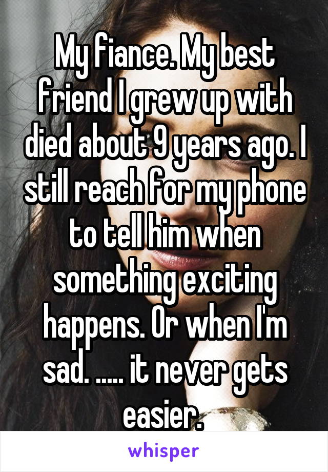 My fiance. My best friend I grew up with died about 9 years ago. I still reach for my phone to tell him when something exciting happens. Or when I'm sad. ..... it never gets easier. 