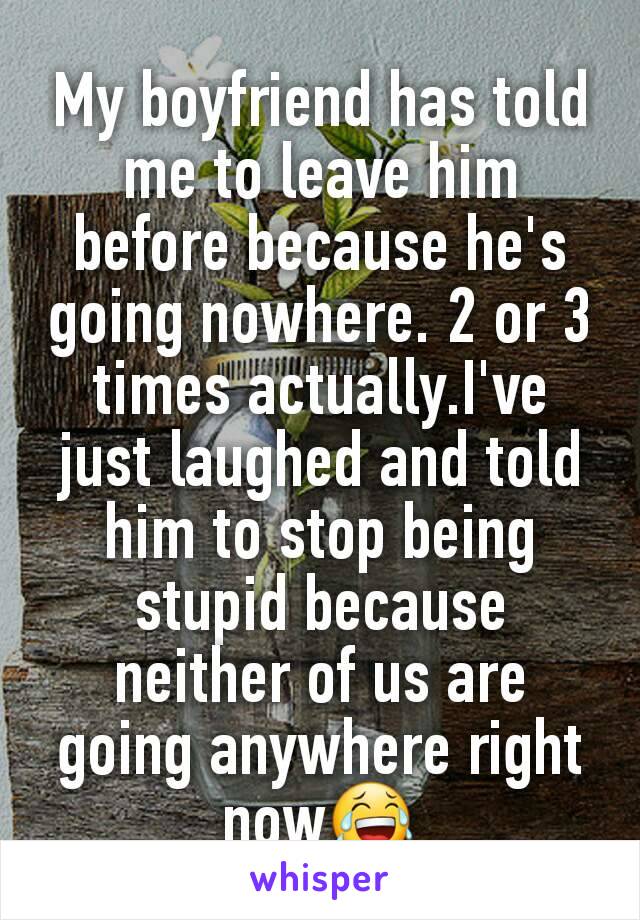 My boyfriend has told me to leave him before because he's going nowhere. 2 or 3 times actually.I've just laughed and told him to stop being stupid because neither of us are going anywhere right now😂
