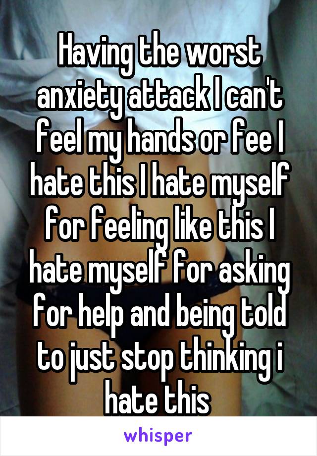 Having the worst anxiety attack I can't feel my hands or fee I hate this I hate myself for feeling like this I hate myself for asking for help and being told to just stop thinking i hate this 