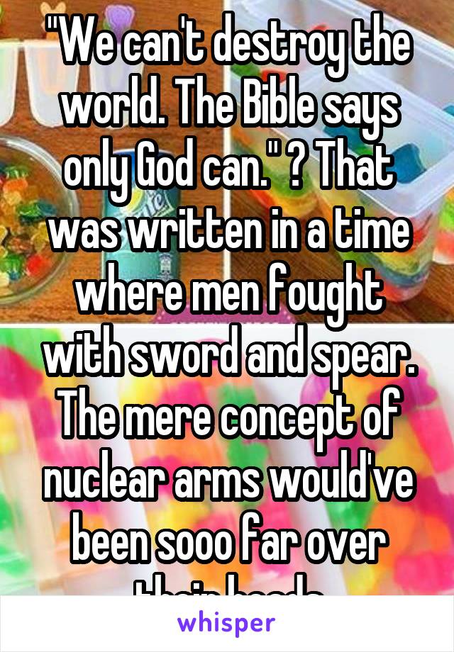 "We can't destroy the world. The Bible says only God can." 😩 That was written in a time where men fought with sword and spear. The mere concept of nuclear arms would've been sooo far over their heads