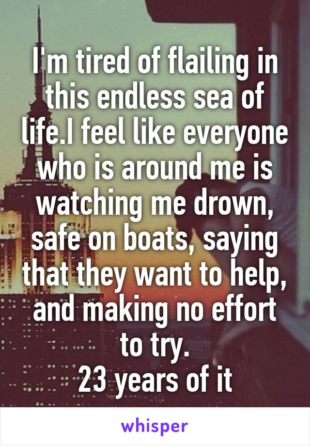 I'm tired of flailing in this endless sea of life.I feel like everyone who is around me is watching me drown, safe on boats, saying that they want to help, and making no effort to try.
23 years of it