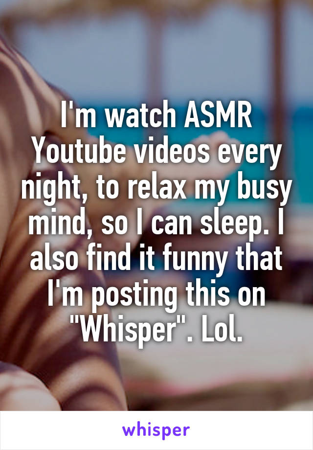 I'm watch ASMR Youtube videos every night, to relax my busy mind, so I can sleep. I also find it funny that I'm posting this on "Whisper". Lol.