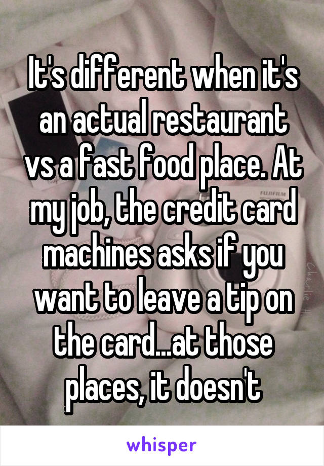 It's different when it's an actual restaurant vs a fast food place. At my job, the credit card machines asks if you want to leave a tip on the card...at those places, it doesn't