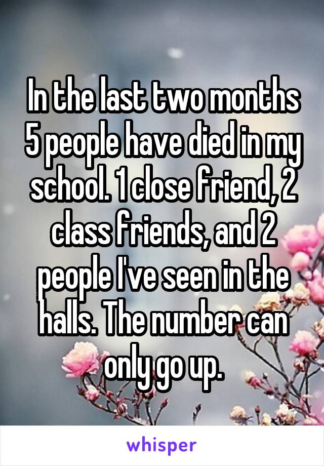 In the last two months 5 people have died in my school. 1 close friend, 2 class friends, and 2 people I've seen in the halls. The number can only go up.