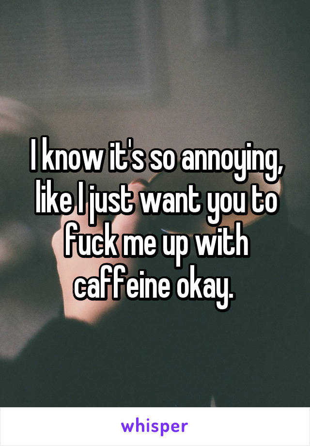 I know it's so annoying, like I just want you to fuck me up with caffeine okay. 