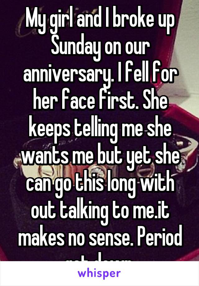 My girl and I broke up Sunday on our anniversary. I fell for her face first. She keeps telling me she wants me but yet she can go this long with out talking to me.it makes no sense. Period get down 