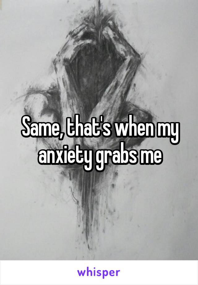 Same, that's when my anxiety grabs me