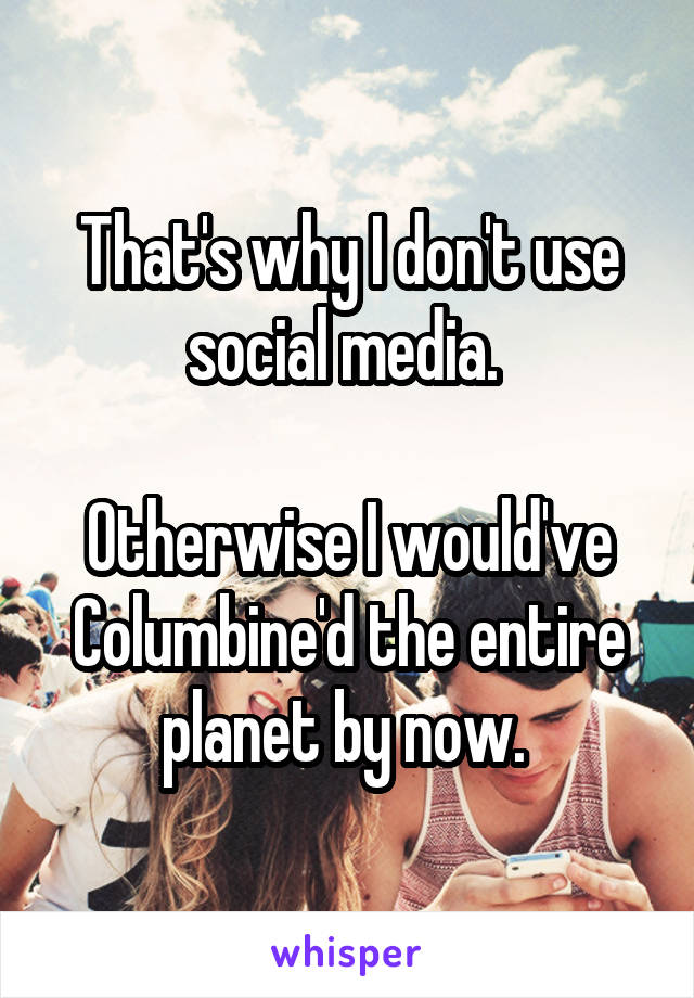 That's why I don't use social media. 

Otherwise I would've Columbine'd the entire planet by now. 