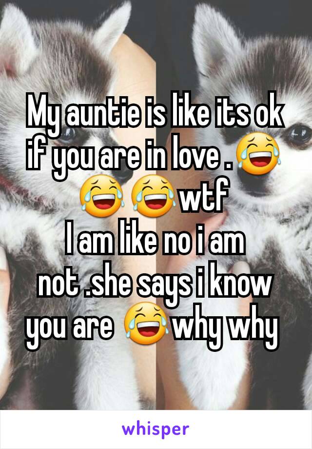 My auntie is like its ok if you are in love .😂😂😂wtf 
I am like no i am not .she says i know you are 😂why why 