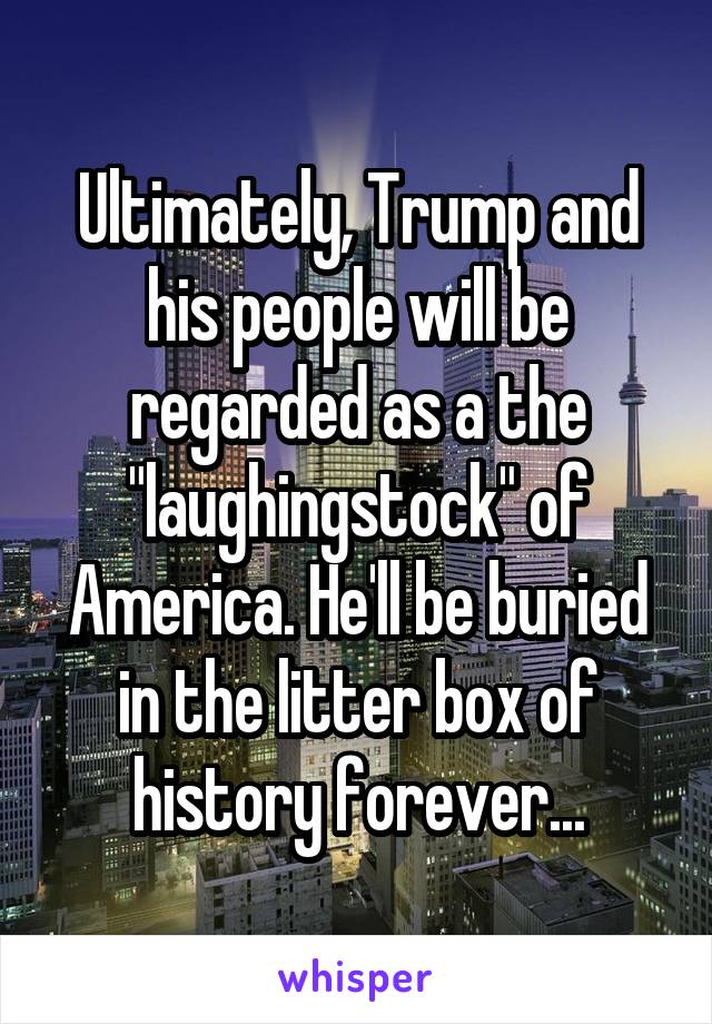 Ultimately, Trump and his people will be regarded as a the "laughingstock" of America. He'll be buried in the litter box of history forever...