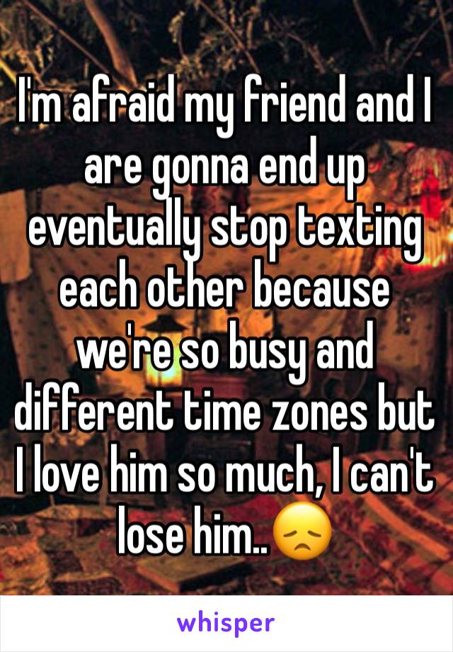 I'm afraid my friend and I are gonna end up eventually stop texting each other because we're so busy and different time zones but I love him so much, I can't lose him..😞 