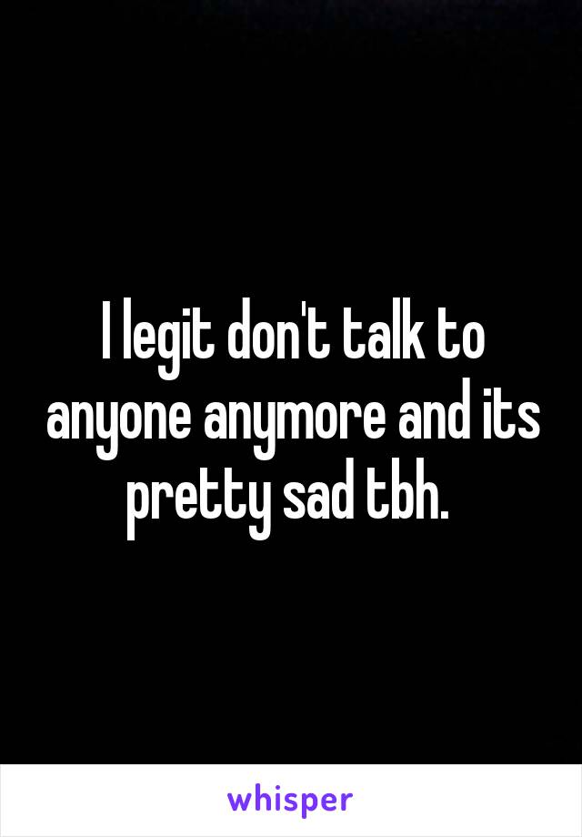 I legit don't talk to anyone anymore and its pretty sad tbh. 