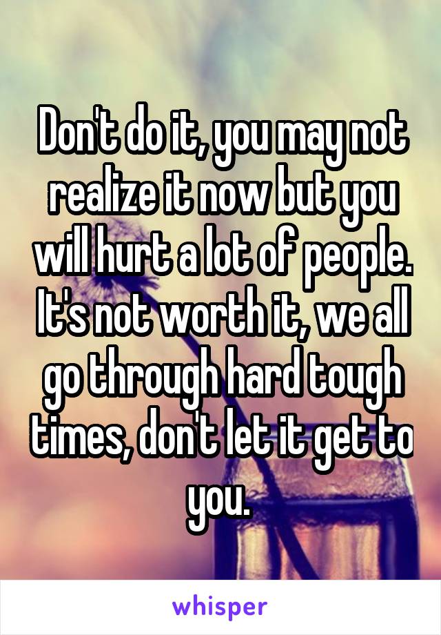 Don't do it, you may not realize it now but you will hurt a lot of people. It's not worth it, we all go through hard tough times, don't let it get to you. 