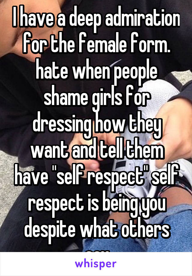 I have a deep admiration for the female form. hate when people shame girls for dressing how they want and tell them have "self respect" self respect is being you despite what others say