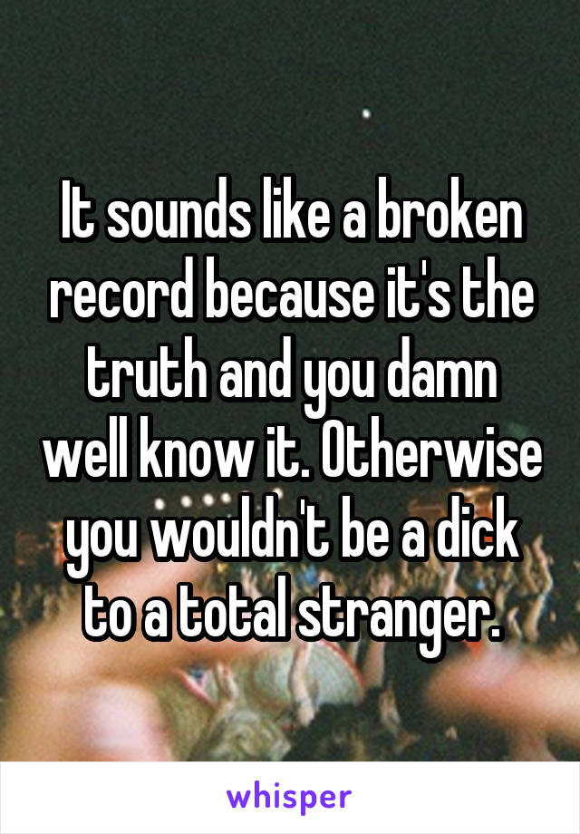 It sounds like a broken record because it's the truth and you damn well know it. Otherwise you wouldn't be a dick to a total stranger.
