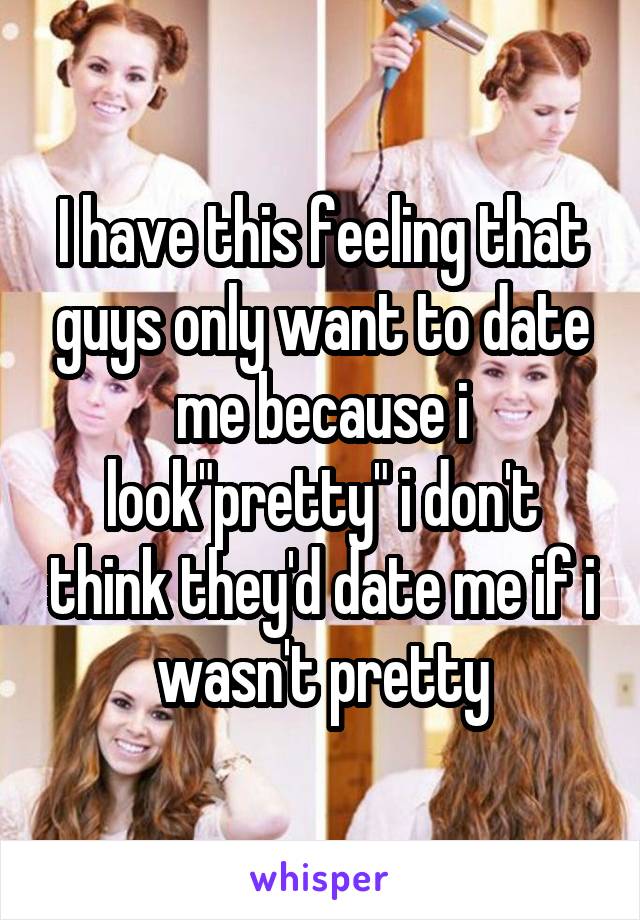I have this feeling that guys only want to date me because i look"pretty" i don't think they'd date me if i wasn't pretty