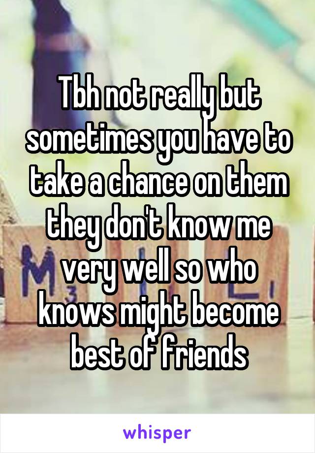 Tbh not really but sometimes you have to take a chance on them they don't know me very well so who knows might become best of friends