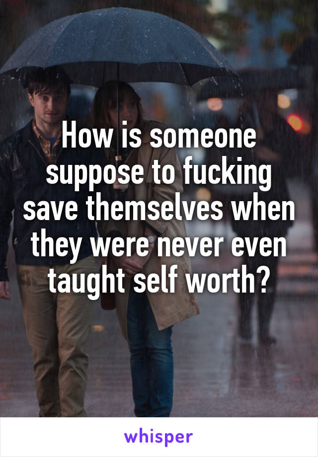 How is someone suppose to fucking save themselves when they were never even taught self worth?
