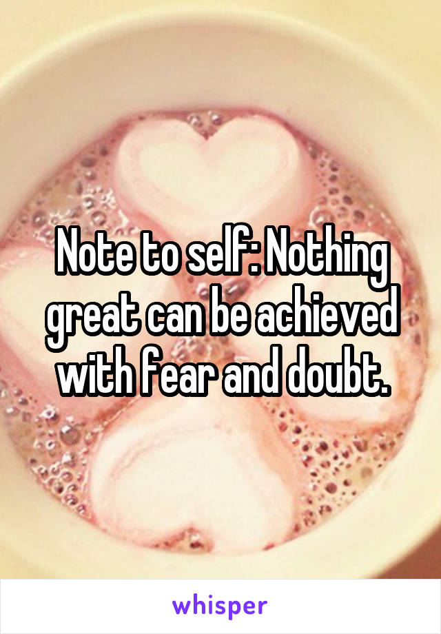 Note to self: Nothing great can be achieved with fear and doubt.