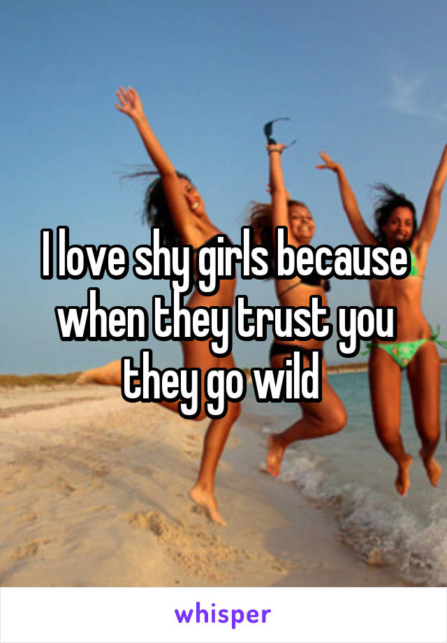 I love shy girls because when they trust you they go wild 