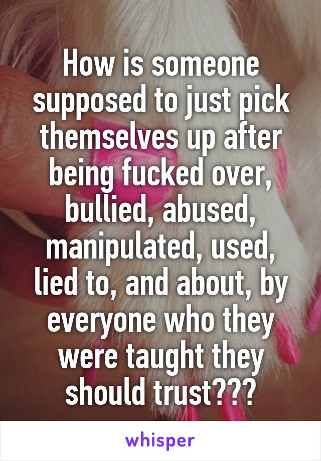 How is someone supposed to just pick themselves up after being fucked over, bullied, abused, manipulated, used, lied to, and about, by everyone who they were taught they should trust???
