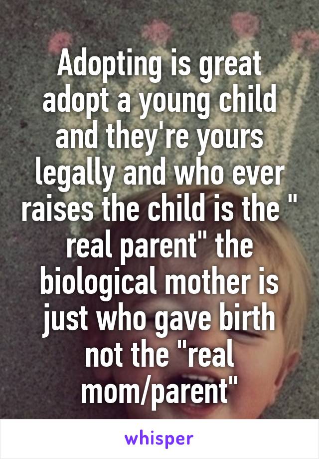 Adopting is great adopt a young child and they're yours legally and who ever raises the child is the " real parent" the biological mother is just who gave birth not the "real mom/parent"
