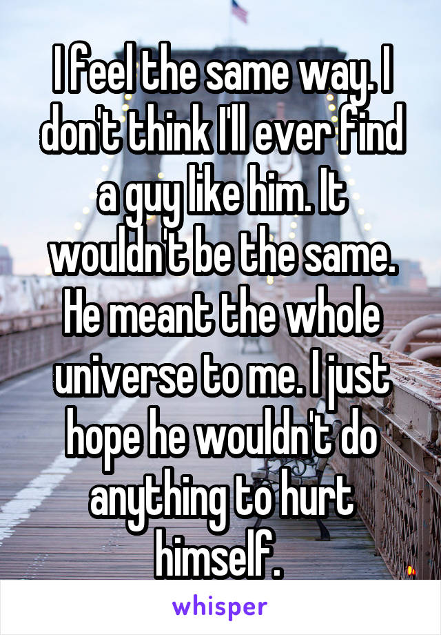 I feel the same way. I don't think I'll ever find a guy like him. It wouldn't be the same. He meant the whole universe to me. I just hope he wouldn't do anything to hurt himself. 