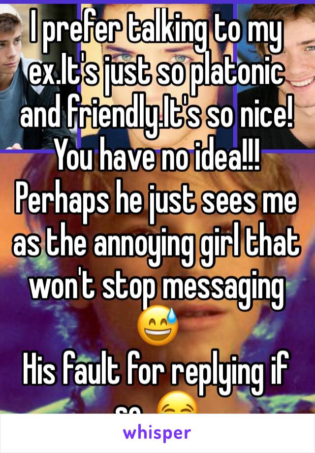 I prefer talking to my ex.It's just so platonic and friendly.It's so nice!You have no idea!!! Perhaps he just sees me as the annoying girl that won't stop messaging 😅
His fault for replying if so. 😂