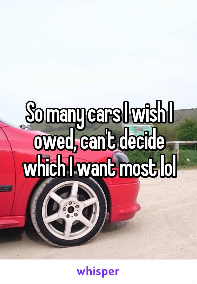 So many cars I wish I owed, can't decide which I want most lol