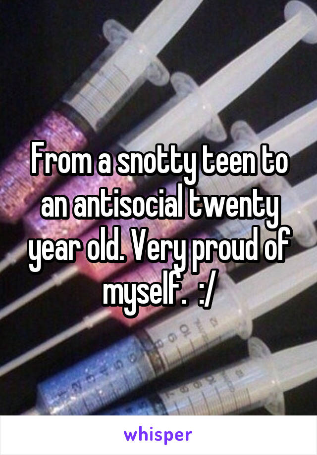 From a snotty teen to an antisocial twenty year old. Very proud of myself.  :/