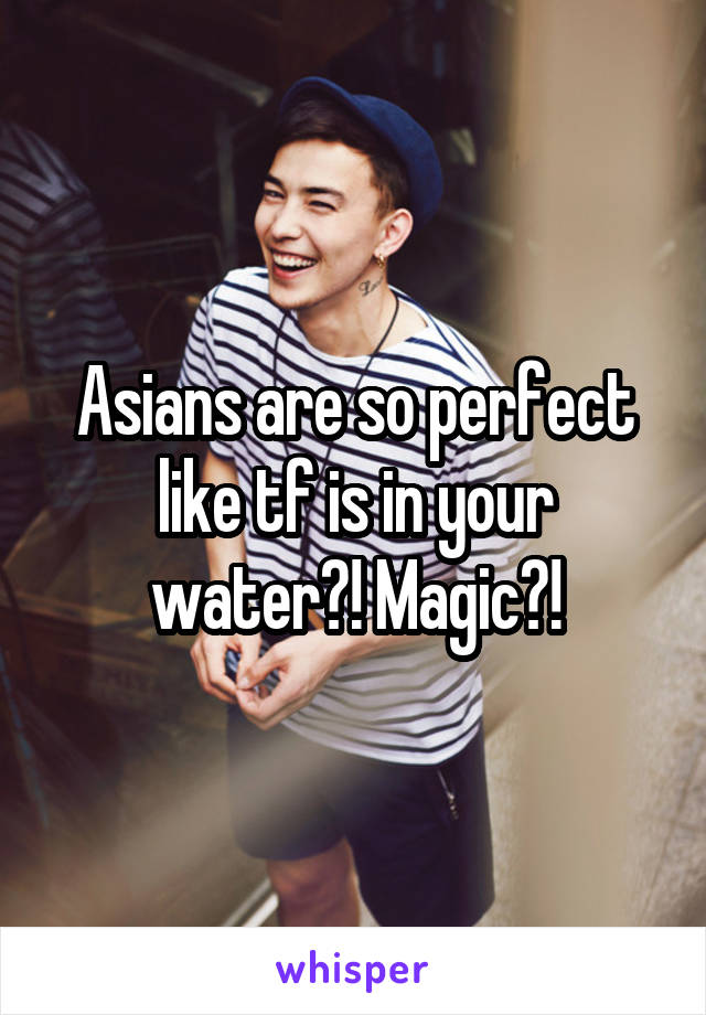 Asians are so perfect like tf is in your water?! Magic?!