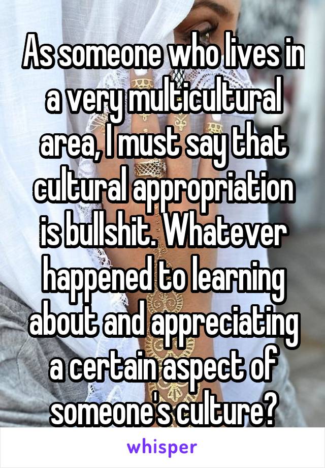 As someone who lives in a very multicultural area, I must say that cultural appropriation is bullshit. Whatever happened to learning about and appreciating a certain aspect of someone's culture?