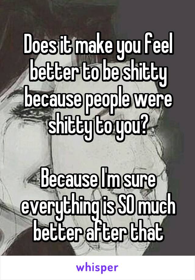 Does it make you feel better to be shitty because people were shitty to you?

Because I'm sure everything is SO much better after that