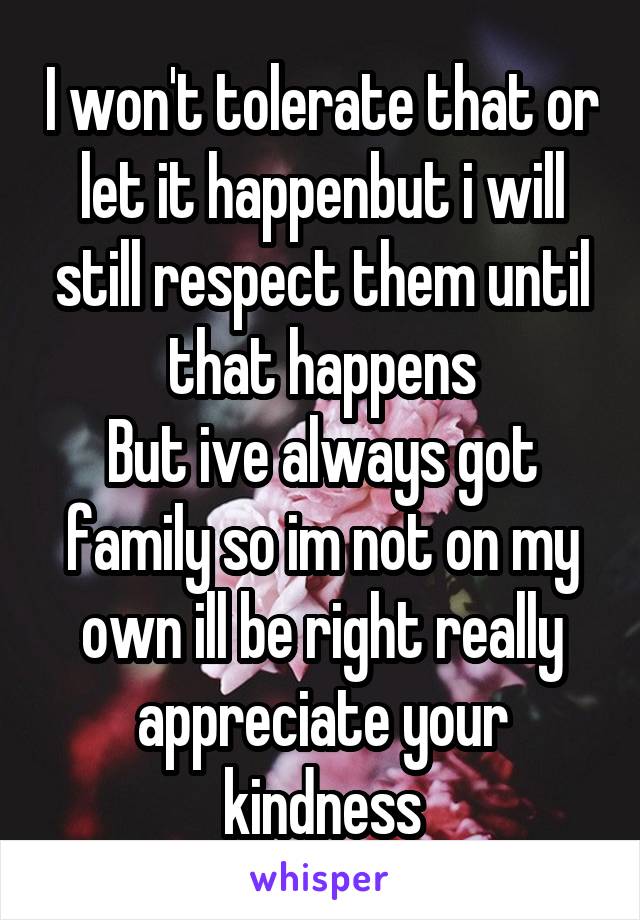 I won't tolerate that or let it happenbut i will still respect them until that happens
But ive always got family so im not on my own ill be right really appreciate your kindness